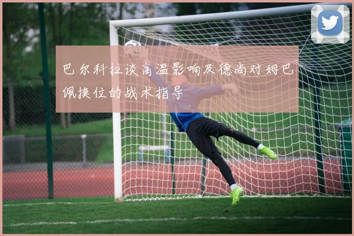 巴尔科拉谈高温影响及德尚对姆巴佩换位的战术指导
