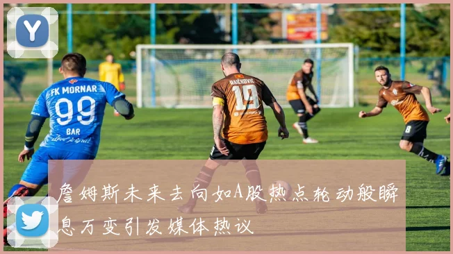 詹姆斯未来去向如A股热点轮动般瞬息万变引发媒体热议