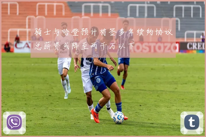 骑士与哈登预计将签多年续约协议总薪资或降至两千万以下