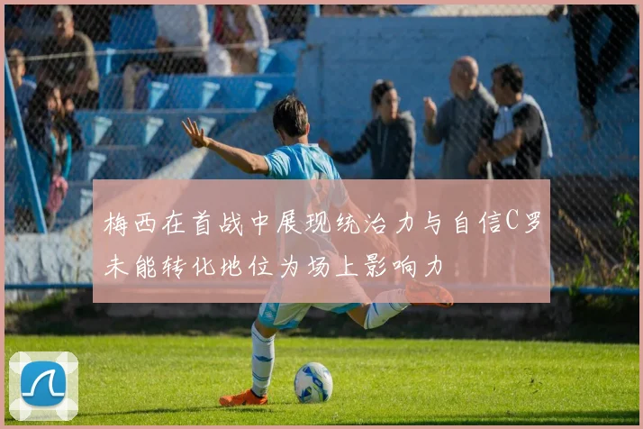 梅西在首战中展现统治力与自信C罗未能转化地位为场上影响力