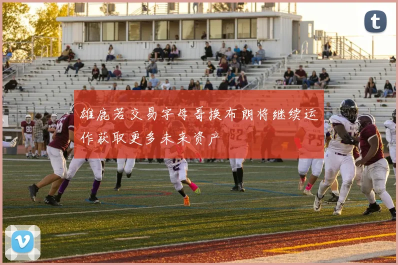 雄鹿若交易字母哥换布朗将继续运作获取更多未来资产
