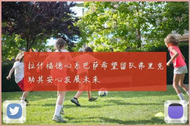 拉什福德心系巴萨希望留队弗里克助其安心发展未来