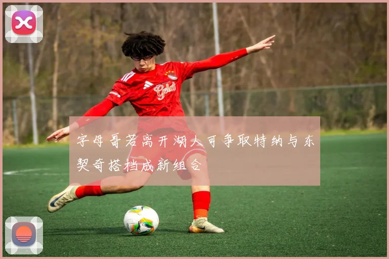 字母哥若离开湖人可争取特纳与东契奇搭档成新组合
