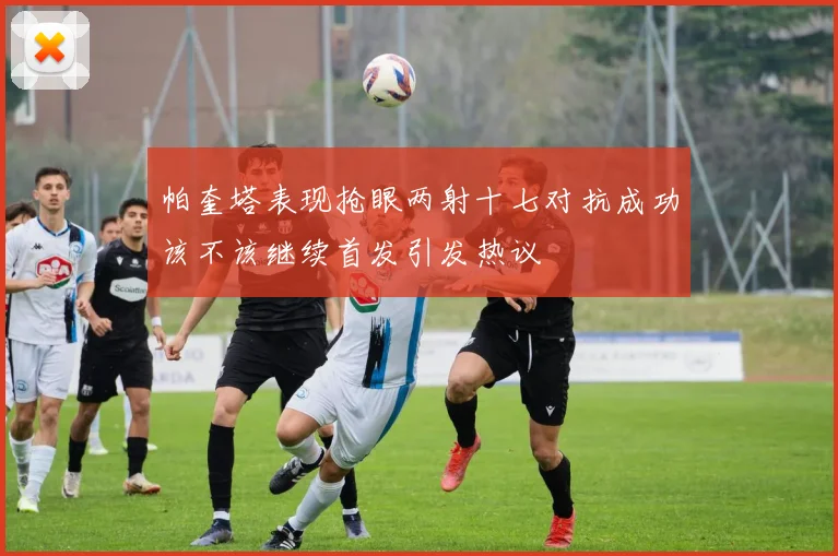 帕奎塔表现抢眼两射十七对抗成功该不该继续首发引发热议