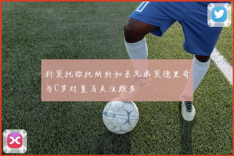 科莫托称托纳利如亲兄弟莫德里奇与C罗对皇马关注颇多