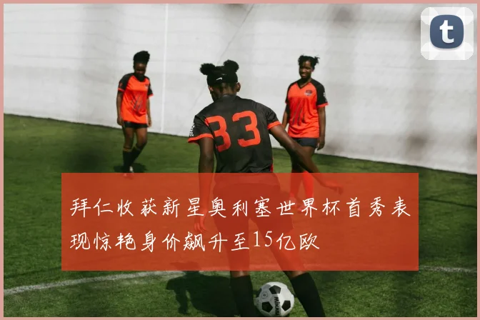 拜仁收获新星奥利塞世界杯首秀表现惊艳身价飙升至15亿欧