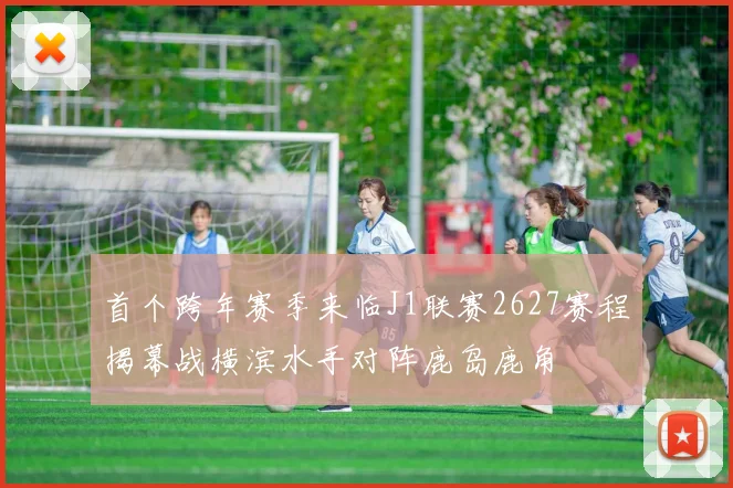 首个跨年赛季来临J1联赛2627赛程揭幕战横滨水手对阵鹿岛鹿角