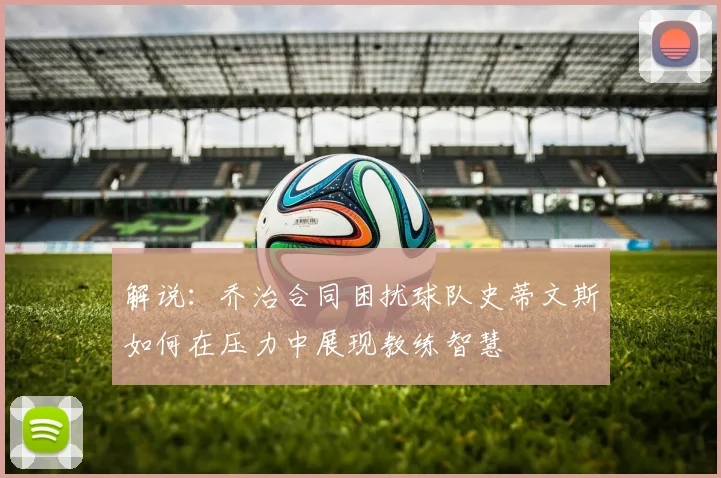 解说：乔治合同困扰球队史蒂文斯如何在压力中展现教练智慧