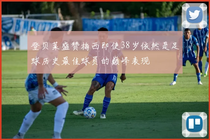 登贝莱盛赞梅西即使38岁依然是足球历史最佳球员的巅峰表现