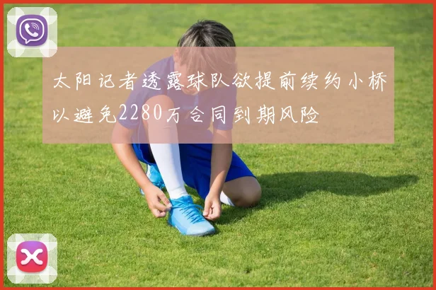 太阳记者透露球队欲提前续约小桥以避免2280万合同到期风险