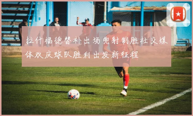 拉什福德替补出场兜射制胜社交媒体欢庆球队胜利出发新征程